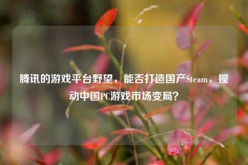 腾讯的游戏平台野望，能否打造国产Steam，搅动中国PC游戏市场变局？
