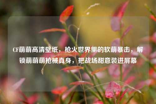 CF萌萌高清壁纸，枪火世界里的软萌暴击，解锁萌萌萌枪械真身，把战场甜意装进屏幕