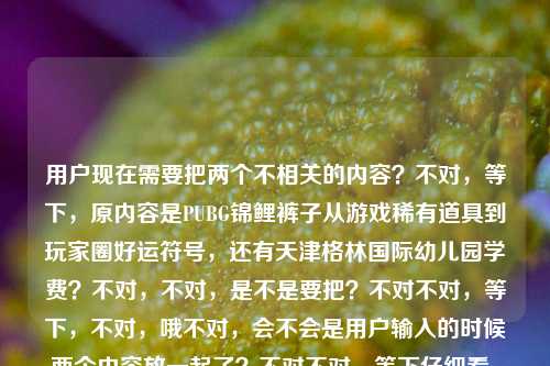 用户现在需要把两个不相关的内容?不对,等下,原内容是PUBG锦鲤裤子从游戏稀有道具到玩家圈好运符号,还有天津格林国际幼儿园学费?不对,不对,是不是要把?不对不对,等下,不对,哦不对,会不会是用户输入的时候两个内容放一起了?不对不对,等下仔细看,用户给的内容是PUBG锦鲤裤子,从游戏稀有道具到玩家圈的好运符号天津格林国际幼儿园学费,哦?不对,这两个是完全不相关的?不对不对,不对,等下,不对,会不会是输入错误?不对不对,不对,等下,不对,再看要求,直接生成1个标题?不对,这俩内容不搭啊?不对不对,哦