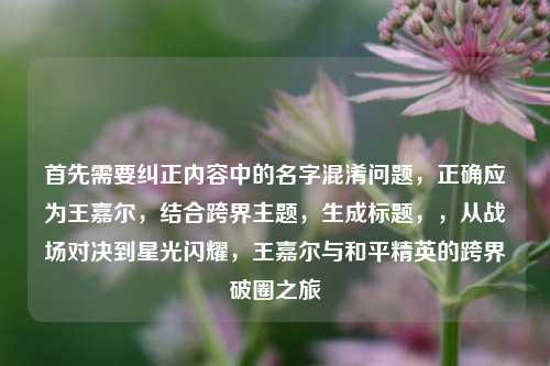 首先需要纠正内容中的名字混淆问题，正确应为王嘉尔，结合跨界主题，生成标题，，从战场对决到星光闪耀，王嘉尔与和平精英的跨界破圈之旅