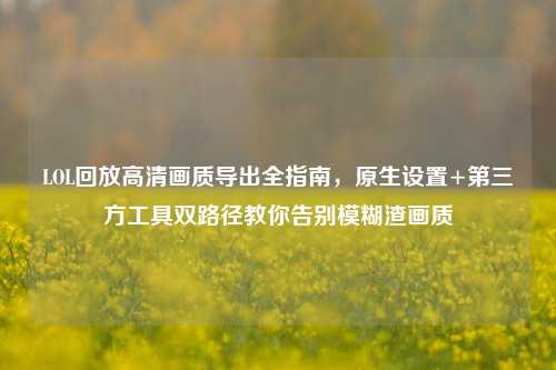 LOL回放高清画质导出全指南，原生设置+第三方工具双路径教你告别模糊渣画质