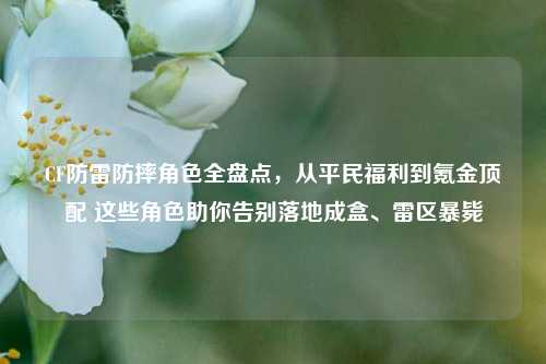 CF防雷防摔角色全盘点，从平民福利到氪金顶配 这些角色助你告别落地成盒、雷区暴毙
