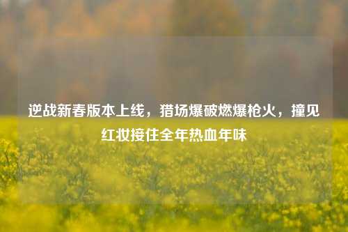 逆战新春版本上线,猎场爆破燃爆枪火,撞见红妆接住全年热血年味
