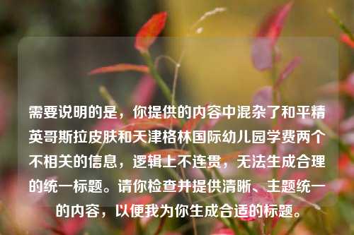 需要说明的是,你提供的内容中混杂了和平精英哥斯拉皮肤和天津格林国际幼儿园学费两个不相关的信息,逻辑上不连贯,无法生成合理的统一标题。请你检查并提供清晰、主题统一的内容,以便我为你生成合适的标题。