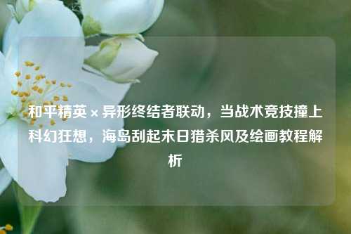 和平精英×异形终结者联动，当战术竞技撞上科幻狂想，海岛刮起末日猎杀风及绘画教程解析