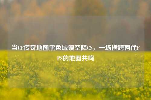当CF传奇地图黑色城镇空降CS,一场横跨两代FPS的地图共鸣