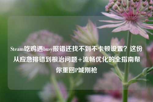 Steam吃鸡遇busy报错还找不到不卡顿设置？这份从应急排错到根治问题+流畅优化的全指南帮你重回P城刚枪