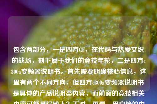包含两部分,一是四方CF,在代码与热爱交织的战场,刻下属于我们的竞技年轮,二是四方c300a变频器说明书。首先需要明确核心信息,这里有两个不同方向,但四方c300a变频器说明书是具体的产品说明类内容,而前面的竞技相关内容可能是误输入?不对,再看,用户给的内容里同时有这两个,不过仔细看,四方CF可能和四方c300a的四方是品牌?不对,CF通常是穿越火线,和变频器完全不相关,可能是用户粘贴错误?但用户要求根据提供的内容生成1个标题,需要结合吗?不对,再看,可能是用户输入时的错误,把两个不相关的内容放