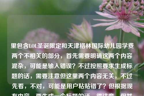 里包含LOL圣诞限定和天津格林国际幼儿园学费两个不相关的部分,首先需要明确这两个内容混杂,可能是输入错误?不过按照要求生成标题的话,需要注意但这里两个内容无关,不过先看,不对,可能是用户粘贴错了?但根据现有内容,要生成一个标题的话,得注意,但其实这两个内容不相关,不过可能是失误?不对,再看,用户给的内容是那些年我们追过的LOL圣诞限定,雪落召唤师峡谷的专属浪漫天津格林国际幼儿园学费,明显是两个内容粘在一起了。不过按照要求,直接生成1个标题,那可能需要?不对,不对,会不会是用户输入错误?但不管怎样