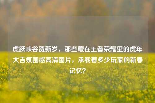 虎跃峡谷贺新岁,那些藏在王者荣耀里的虎年大吉氛围感高清图片,承载着多少玩家的新春记忆?