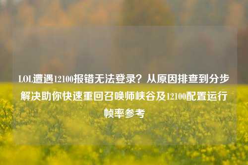 LOL遭遇12100报错无法登录？从原因排查到分步解决助你快速重回召唤师峡谷及12100配置运行帧率参考