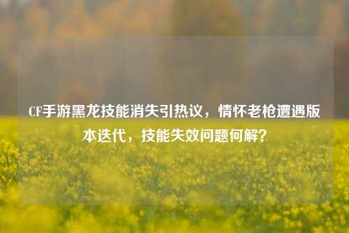 CF手游黑龙技能消失引热议，情怀老枪遭遇版本迭代，技能失效问题何解？
