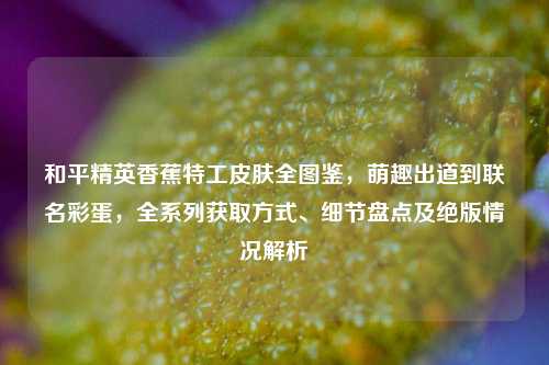 和平精英香蕉特工皮肤全图鉴，萌趣出道到联名彩蛋，全系列获取方式、细节盘点及绝版情况解析