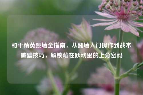 和平精英跳墙全指南，从翻墙入门操作到战术破壁技巧，解锁藏在跃动里的上分密码