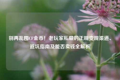 别再乱囤CF金币！老玩家私藏的正规变现渠道、避坑指南及能否卖钱全解析