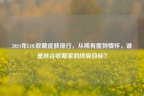 2024年LOL收藏皮肤排行，从稀有度到情怀，谁是峡谷收藏家的终极目标？