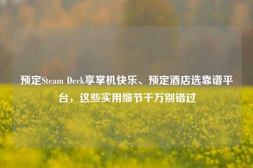 预定Steam Deck享掌机快乐、预定酒店选靠谱平台，这些实用细节千万别错过