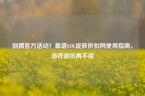 别蹲官方活动！靠谱LOL皮肤折扣网使用指南，省钱避坑两不误