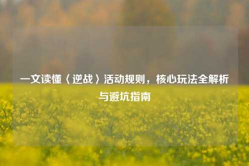 一文读懂〈逆战〉活动规则，核心玩法全解析与避坑指南