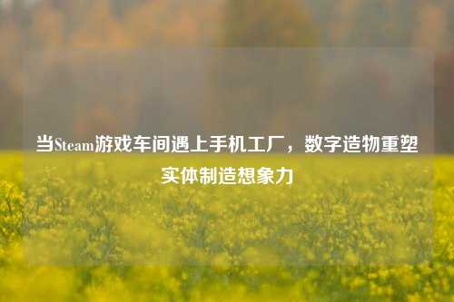 当Steam游戏车间遇上手机工厂，数字造物重塑实体制造想象力