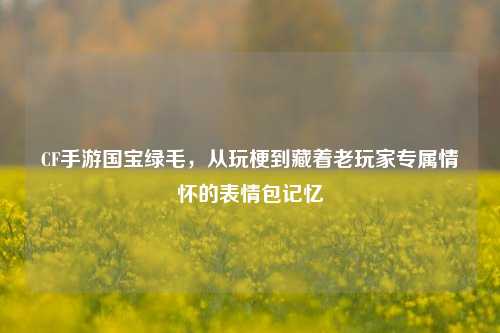 CF手游国宝绿毛，从玩梗到藏着老玩家专属情怀的表情包记忆