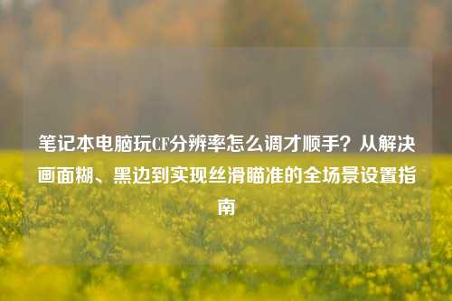 笔记本电脑玩CF分辨率怎么调才顺手？从解决画面糊、黑边到实现丝滑瞄准的全场景设置指南