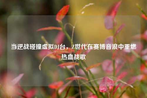 当逆战碰撞虚拟DJ台，Z世代在赛博音浪中重燃热血战歌