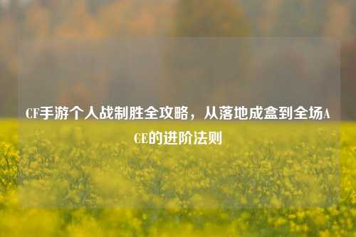 CF手游个人战制胜全攻略,从落地成盒到全场ACE的进阶法则