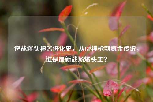 逆战爆头神器进化史，从GP神枪到氪金传说，谁是最新战场爆头王？