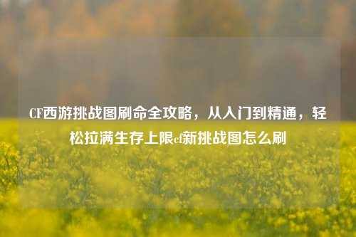 CF西游挑战图刷命全攻略，从入门到精通，轻松拉满生存上限cf新挑战图怎么刷