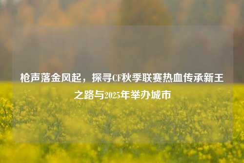 枪声落金风起,探寻CF秋季联赛热血传承新王之路与2025年举办城市
