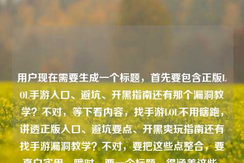 用户现在需要生成一个标题，首先要包含正版LOL手游入口、避坑、开黑指南还有那个漏洞教学？不对，等下看内容，找手游LOL不用瞎跑，讲透正版入口、避坑要点、开黑爽玩指南还有找手游漏洞教学？不对，要把这些点整合，要直白实用。哦对，要一个标题，得涵盖这些，比如LOL手游全攻略，正版入口查找、避坑要点、开黑爽玩技巧及漏洞教学一网打尽？不对，再顺一点，更抓眼球？等下，用户的内容是不用瞎跑，讲透正版入口、避坑、开黑爽玩，还有找手游漏洞教学？不对，原句是找手游LOL不用瞎跑，一篇讲透正版入口、避坑要点与开黑爽玩