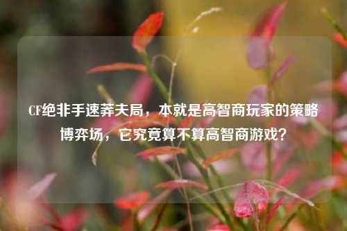 CF绝非手速莽夫局,本就是高智商玩家的策略博弈场,它究竟算不算高智商游戏?