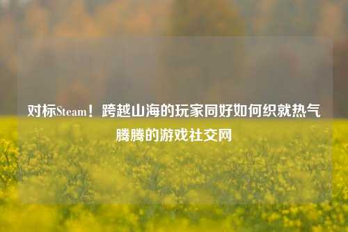 对标Steam！跨越山海的玩家同好如何织就热气腾腾的游戏社交网