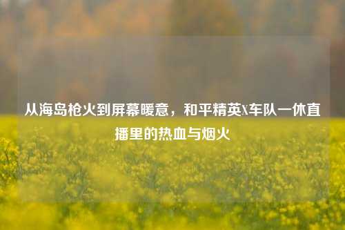 从海岛枪火到屏幕暖意，和平精英X车队一休直播里的热血与烟火