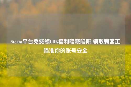 Steam平台免费领CDK福利暗藏陷阱 领取刺客正瞄准你的账号安全