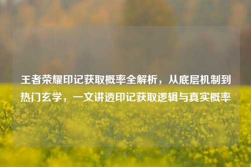 王者荣耀印记获取概率全解析,从底层机制到热门玄学,一文讲透印记获取逻辑与真实概率