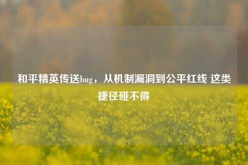 和平精英传送bug,从机制漏洞到公平红线 这类捷径碰不得