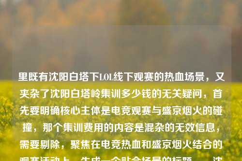 里既有沈阳白塔下LOL线下观赛的热血场景，又夹杂了沈阳白塔岭集训多少钱的无关疑问，首先要明确核心主体是电竞观赛与盛京烟火的碰撞，那个集训费用的内容是混杂的无效信息，需要剔除，聚焦在电竞热血和盛京烟火结合的观赛活动上，生成一个贴合场景的标题。，沈阳白塔下LOL线下观赛，电竞热血撞进盛京烟火，屏幕前共赴热爱呐喊