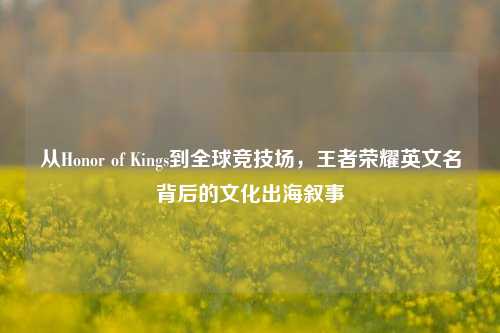 从Honor of Kings到全球竞技场，王者荣耀英文名背后的文化出海叙事