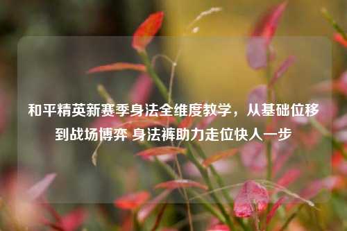 和平精英新赛季身法全维度教学,从基础位移到战场博弈 身法裤助力走位快人一步