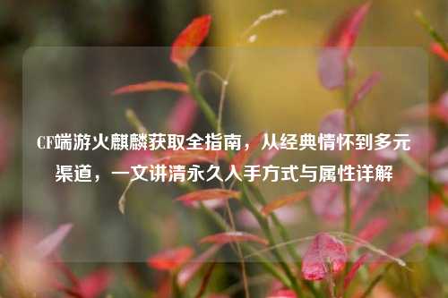 CF端游火麒麟获取全指南，从经典情怀到多元渠道，一文讲清永久入手方式与属性详解