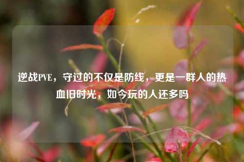 逆战PVE,守过的不仅是防线,更是一群人的热血旧时光,如今玩的人还多吗