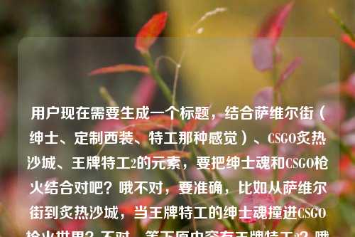 用户现在需要生成一个标题,结合萨维尔街(绅士、定制西装、特工那种感觉)、CSGO炙热沙城、王牌特工2的元素,要把绅士魂和CSGO枪火结合对吧?哦不对,要准确,比如从萨维尔街到炙热沙城,当王牌特工的绅士魂撞进CSGO枪火世界?不对,等下原内容有王牌特工2?哦不对,再顺一点,哦对,要贴合,从萨维尔街到炙热沙城,当王牌特工的绅士魂撞入CSGO枪火世界?不对,等下原内容提了王牌特工2?哦不对,原句是从萨维尔街到炙热沙城,当的绅士魂撞进CSGO的枪火世界王牌特工2哦,原来漏了,应该是当王牌特工2的绅士魂?
