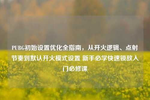 PUBG初始设置优化全指南，从开火逻辑、点射节奏到默认开火模式设置 新手必学快速锁敌入门必修课