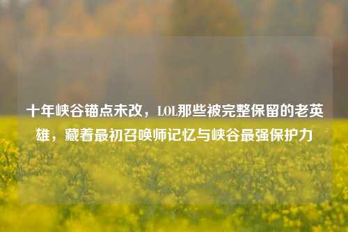 十年峡谷锚点未改，LOL那些被完整保留的老英雄，藏着最初召唤师记忆与峡谷最强保护力