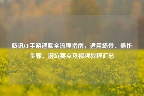 腾讯CF手游退款全流程指南，适用场景、操作步骤、避坑要点及视频教程汇总
