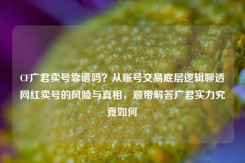 CF广君卖号靠谱吗？从账号交易底层逻辑聊透网红卖号的风险与真相，顺带解答广君实力究竟如何