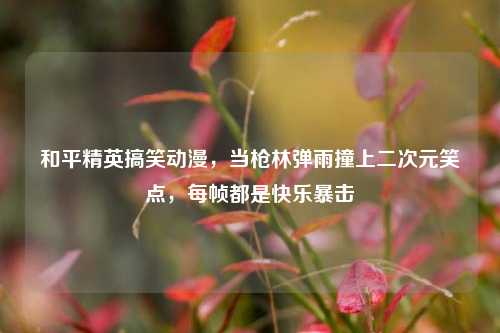 和平精英搞笑动漫，当枪林弹雨撞上二次元笑点，每帧都是快乐暴击