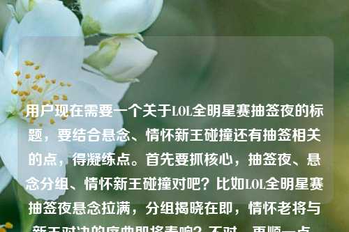 用户现在需要一个关于LOL全明星赛抽签夜的标题，要结合悬念、情怀新王碰撞还有抽签相关的点，得凝练点。首先要抓核心，抽签夜、悬念分组、情怀新王碰撞对吧？比如LOL全明星赛抽签夜悬念拉满，分组揭晓在即，情怀老将与新王对决的序曲即将奏响？不对，再顺一点，哦对，还要贴合用户提到的抽签在哪？不对不对，用户给的内容是抽签夜悬念分组是情怀新王碰撞，还有问抽签在哪？不对，等下，要把核心点放进去？不对，再精准点，哦，不对，要一个标题，比如LOL全明星赛抽签夜悬念拉满，分组藏着情怀与新王碰撞的序曲，抽签看点全聚焦？